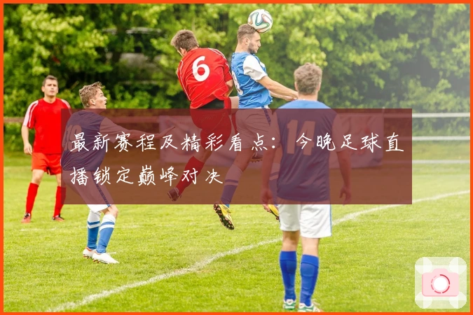 最新赛程及精彩看点：今晚足球直播锁定巅峰对决