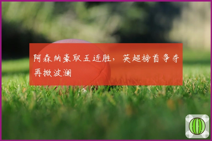 阿森纳豪取五连胜，英超榜首争夺再掀波澜