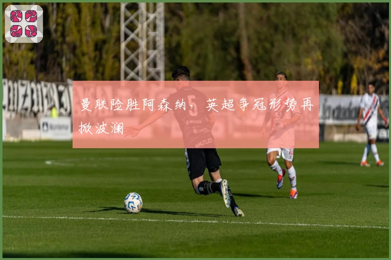 曼联险胜阿森纳，英超争冠形势再掀波澜