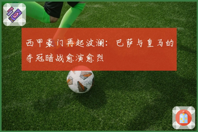 西甲豪门再起波澜：巴萨与皇马的夺冠暗战愈演愈烈