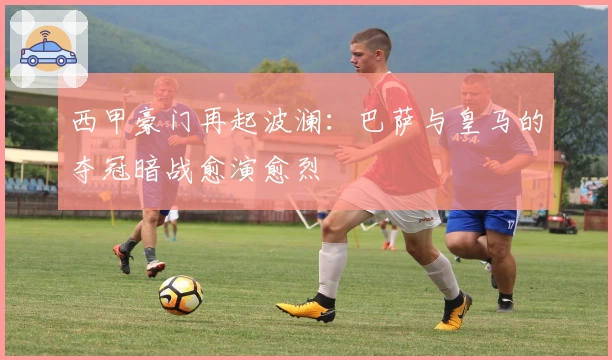 西甲豪门再起波澜：巴萨与皇马的夺冠暗战愈演愈烈