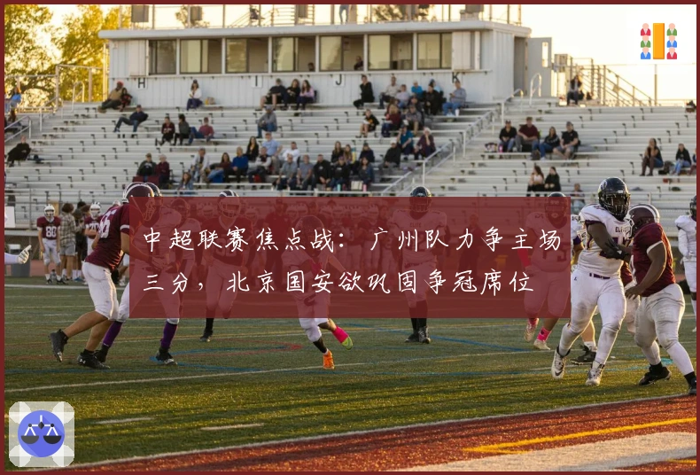 中超联赛焦点战：广州队力争主场三分，北京国安欲巩固争冠席位