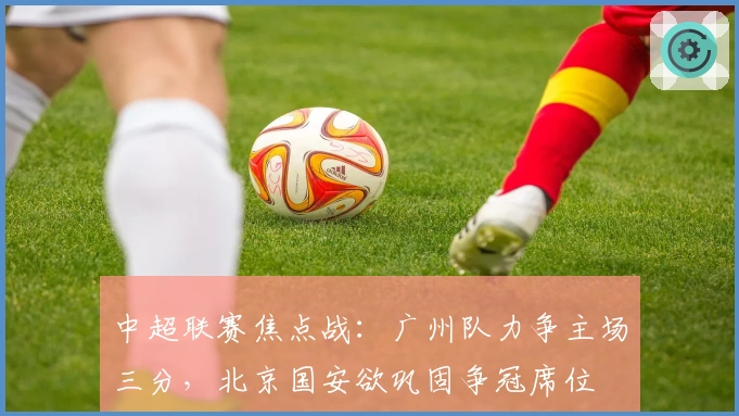 中超联赛焦点战：广州队力争主场三分，北京国安欲巩固争冠席位