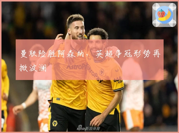 曼联险胜阿森纳,英超争冠形势再掀波澜